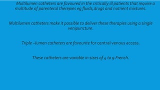 kjsssdsMultilumen catheters are favoured in the critically ill patients that require a
multitude of parenteral therepies eg fluids,drugs and nutrient mixtures.
Multilumen catheters make it possible to deliver these therapies using a single
venipuncture.
Triple –lumen catheters are favourite for central venous access.
These catheters are variable in sizes of 4 to 9 French.
 