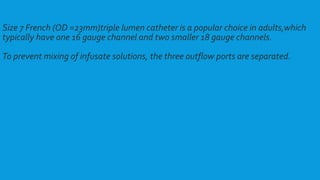 Size 7 French (OD =23mm)triple lumen catheter is a popular choice in adults,which
typically have one 16 gauge channel and two smaller 18 gauge channels.
To prevent mixing of infusate solutions, the three outflow ports are separated.
 