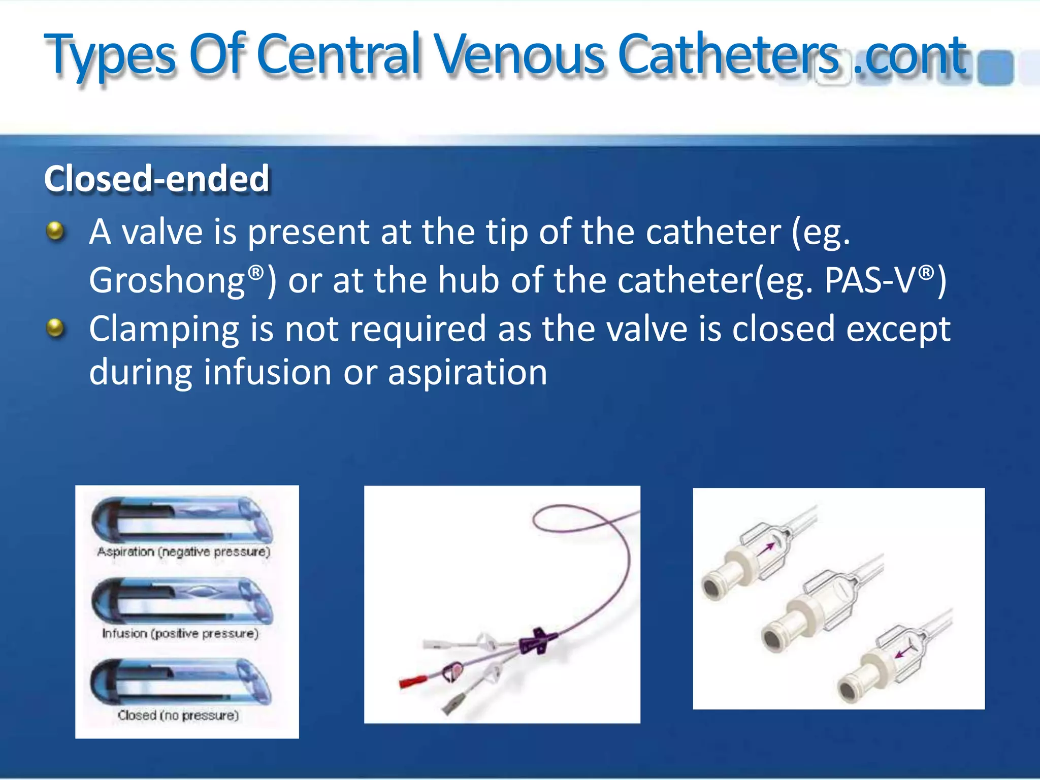 Types Of CentralVenous Catheters.cont
Closed-ended
A valve is present at the tip of the catheter (eg.
Groshong®) or at the hub of the catheter(eg. PAS-V®)
Clamping is not required as the valve is closed except
during infusion or aspiration
 