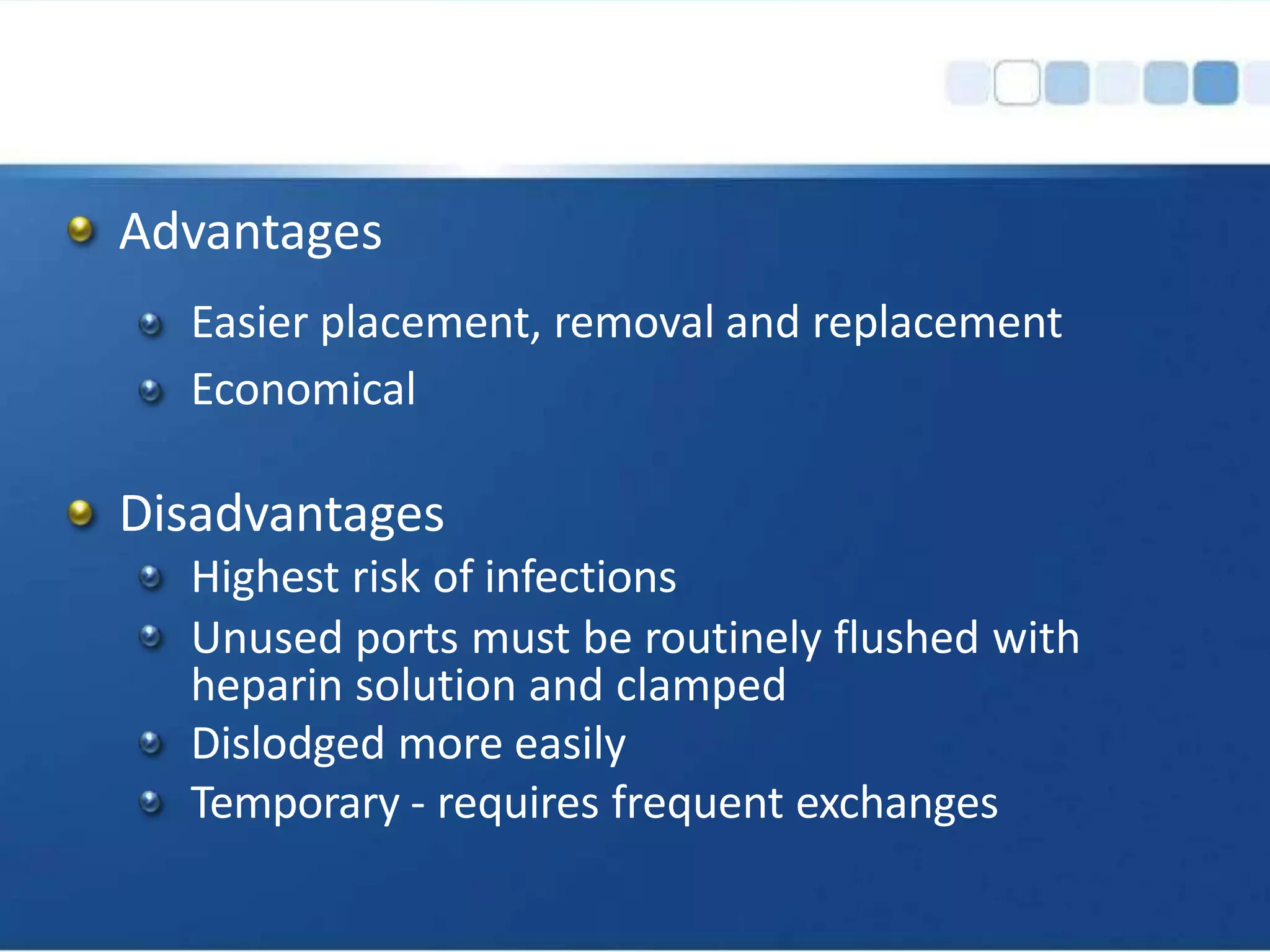 Advantages
Easier placement, removal and replacement
Economical
Disadvantages
Highest risk of infections
Unused ports must be routinely flushed with
heparin solution and clamped
Dislodged more easily
Temporary - requires frequent exchanges
 