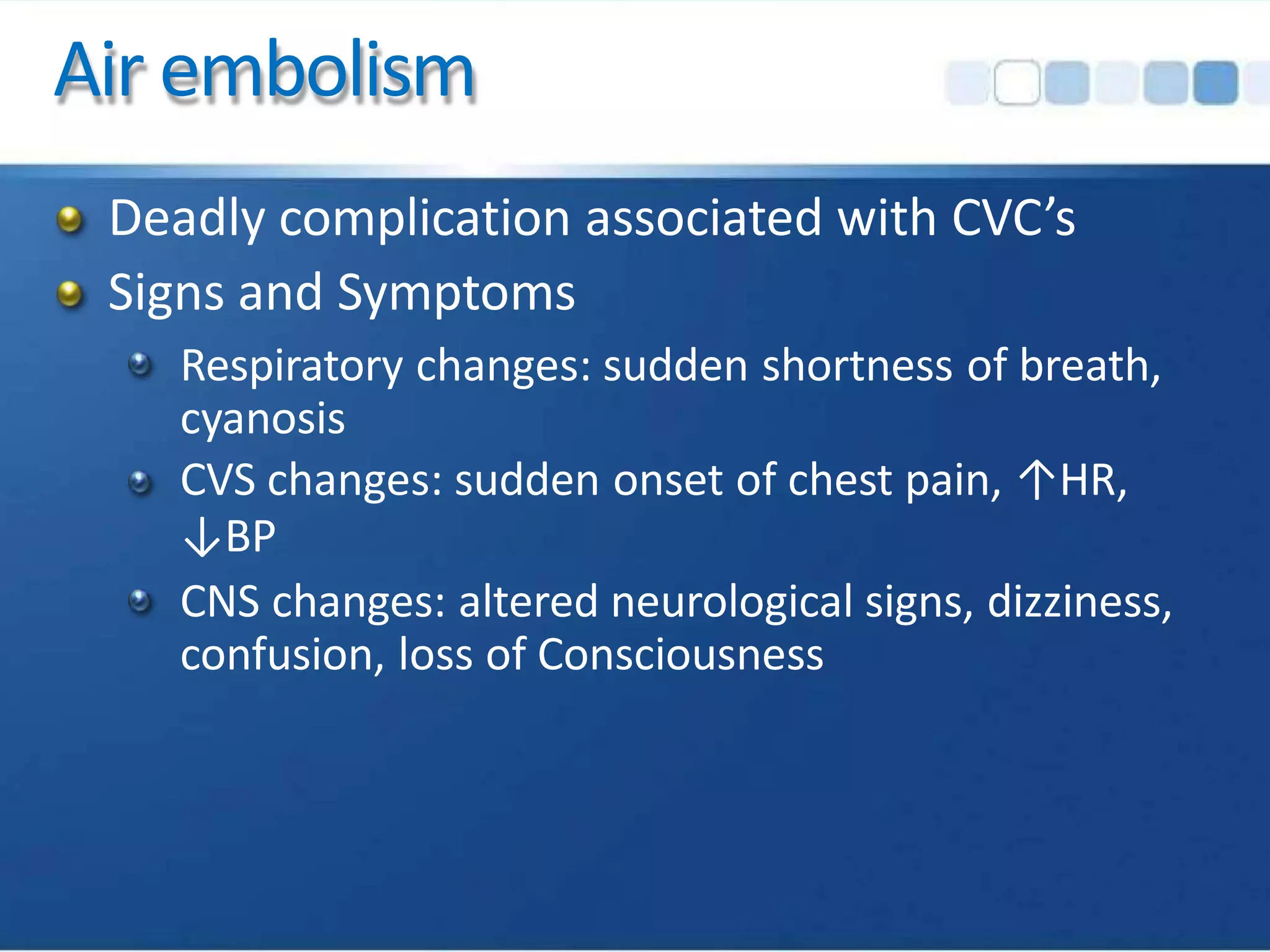 Air embolism
Deadly complication associated with CVC’s
Signs and Symptoms
Respiratory changes: sudden shortness of breath,
cyanosis
CVS changes: sudden onset of chest pain, ↑HR,
↓BP
CNS changes: altered neurological signs, dizziness,
confusion, loss of Consciousness
 