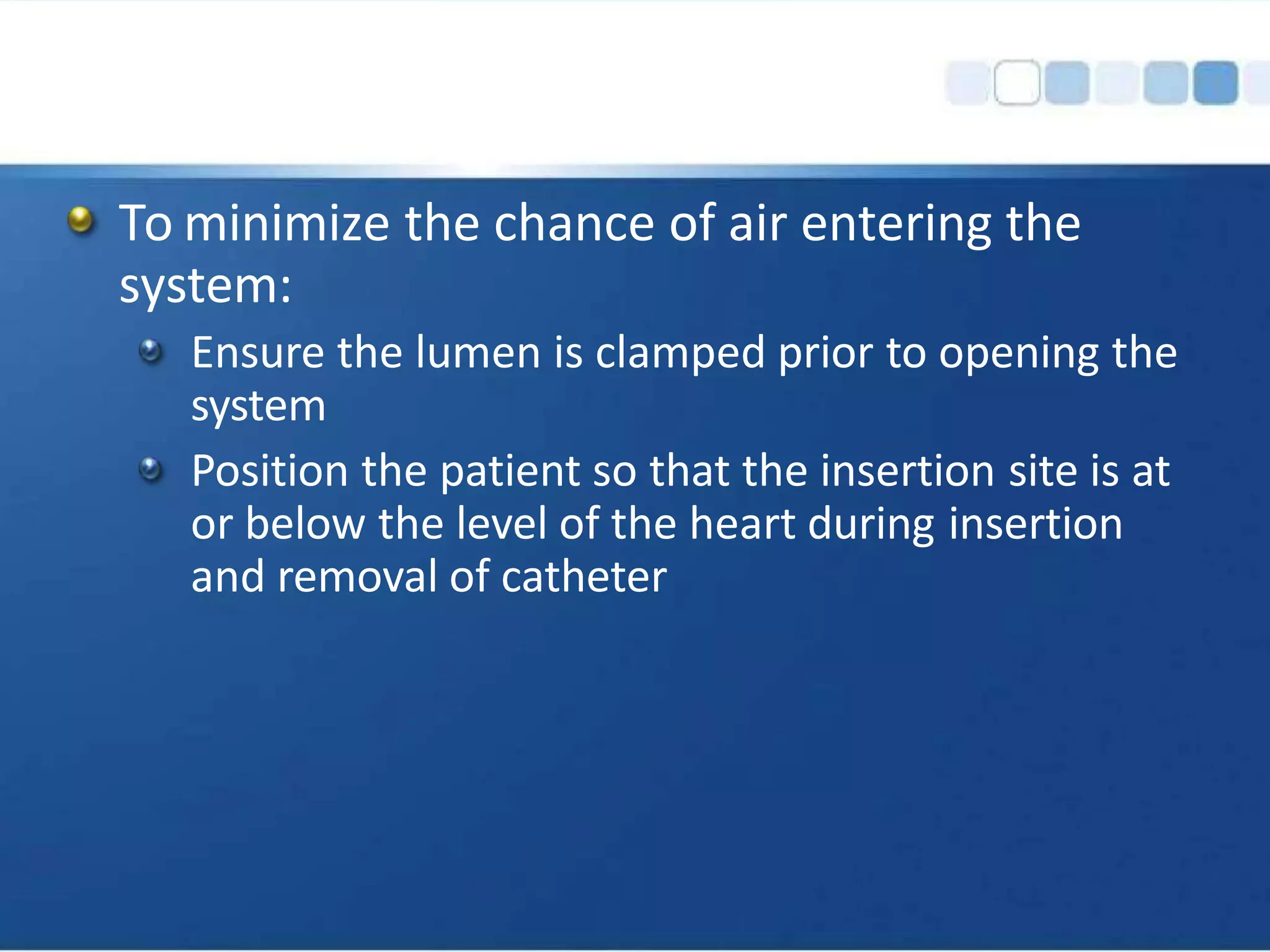 To minimize the chance of air entering the
system:
Ensure the lumen is clamped prior to opening the
system
Position the patient so that the insertion site is at
or below the level of the heart during insertion
and removal of catheter
 