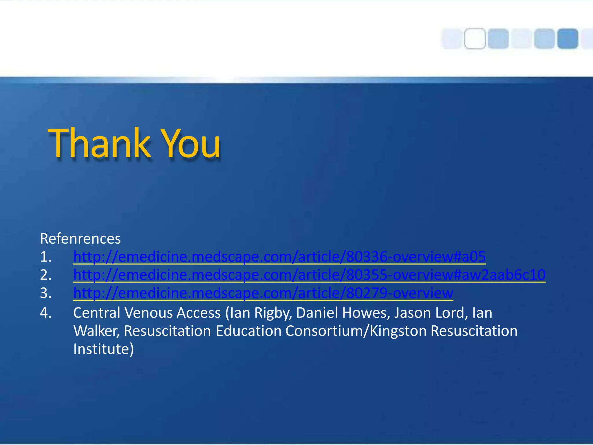 Thank You
Refenrences
1. http://emedicine.medscape.com/article/80336-overview#a05
2. http://emedicine.medscape.com/article/80355-overview#aw2aab6c10
3. http://emedicine.medscape.com/article/80279-overview
4. Central Venous Access (Ian Rigby, Daniel Howes, Jason Lord, Ian
Walker, Resuscitation Education Consortium/Kingston Resuscitation
Institute)
 