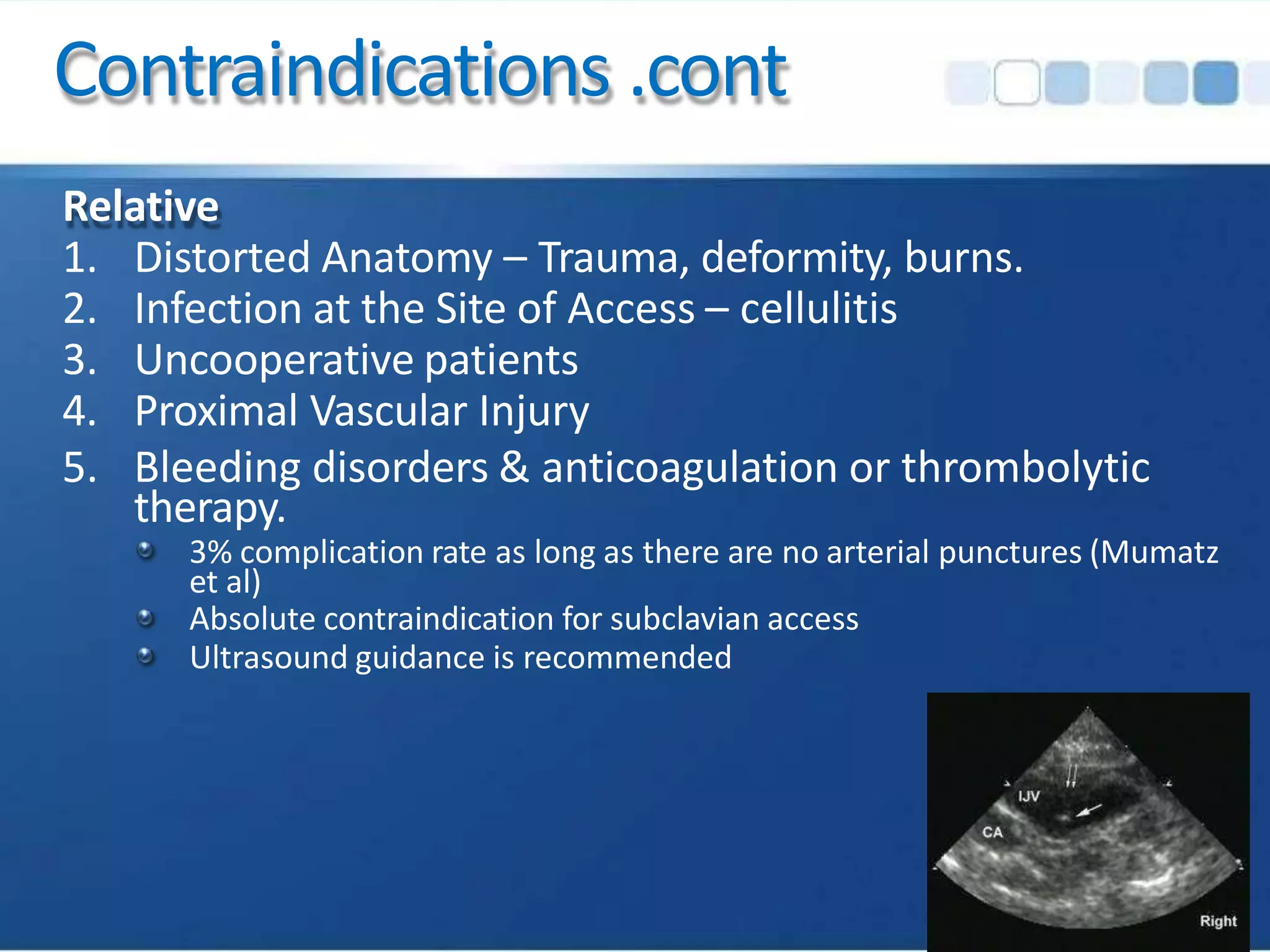 Contraindications .cont
Relative
1. Distorted Anatomy – Trauma, deformity, burns.
2. Infection at the Site of Access – cellulitis
3. Uncooperative patients
4. Proximal Vascular Injury
5. Bleeding disorders & anticoagulation or thrombolytic
therapy.
3% complication rate as long as there are no arterial punctures (Mumatz
et al)
Absolute contraindication for subclavian access
Ultrasound guidance is recommended
 
