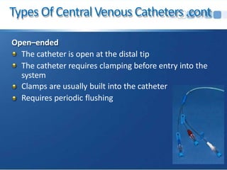 Types Of CentralVenous Catheters.cont
Open–ended
The catheter is open at the distal tip
The catheter requires clamping before entry into the
system
Clamps are usually built into the catheter
Requires periodic flushing
 