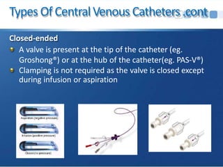 Types Of CentralVenous Catheters.cont
Closed-ended
A valve is present at the tip of the catheter (eg.
Groshong®) or at the hub of the catheter(eg. PAS-V®)
Clamping is not required as the valve is closed except
during infusion or aspiration
 