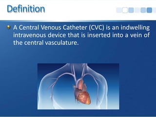 Definition
A Central Venous Catheter (CVC) is an indwelling
intravenous device that is inserted into a vein of
the central vasculature.
 