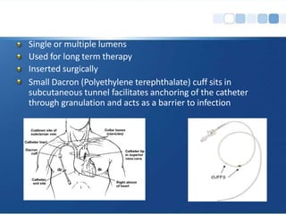Single or multiple lumens
Used for long term therapy
Inserted surgically
Small Dacron (Polyethylene terephthalate) cuff sits in
subcutaneous tunnel facilitates anchoring of the catheter
through granulation and acts as a barrier to infection
 