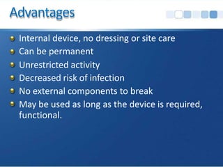 Advantages
Internal device, no dressing or site care
Can be permanent
Unrestricted activity
Decreased risk of infection
No external components to break
May be used as long as the device is required,
functional.
 