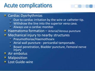 Acute complications
Cardiac Dysrhythmias
Due to cardiac irritation by the wire or catheter tip.
Withdraw the line into the superior vena cava.
Always use a cardiac monitor.
Haematoma formation – Arterial/Venous puncture
Mechanical injury to nearby structures
Pneumothorax/Haemothoarx
Atrial wall puncture - pericardial tamponade.
Bowel penetration, Bladder puncture, Femoral nerve
injury
Air embolus
Malposition
Lost Guide-wire
 