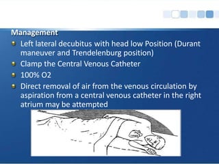 Management
Left lateral decubitus with head low Position (Durant
maneuver and Trendelenburg position)
Clamp the Central Venous Catheter
100% O2
Direct removal of air from the venous circulation by
aspiration from a central venous catheter in the right
atrium may be attempted
 