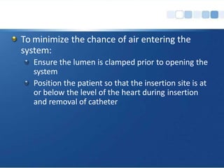 To minimize the chance of air entering the
system:
Ensure the lumen is clamped prior to opening the
system
Position the patient so that the insertion site is at
or below the level of the heart during insertion
and removal of catheter
 