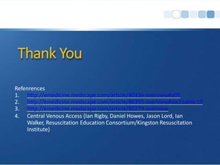 Thank You
Refenrences
1. http://emedicine.medscape.com/article/80336-overview#a05
2. http://emedicine.medscape.com/article/80355-overview#aw2aab6c10
3. http://emedicine.medscape.com/article/80279-overview
4. Central Venous Access (Ian Rigby, Daniel Howes, Jason Lord, Ian
Walker, Resuscitation Education Consortium/Kingston Resuscitation
Institute)
 