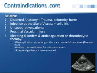 Contraindications .cont
Relative
1. Distorted Anatomy – Trauma, deformity, burns.
2. Infection at the Site of Access – cellulitis
3. Uncooperative patients
4. Proximal Vascular Injury
5. Bleeding disorders & anticoagulation or thrombolytic
therapy.
3% complication rate as long as there are no arterial punctures (Mumatz
et al)
Absolute contraindication for subclavian access
Ultrasound guidance is recommended
 