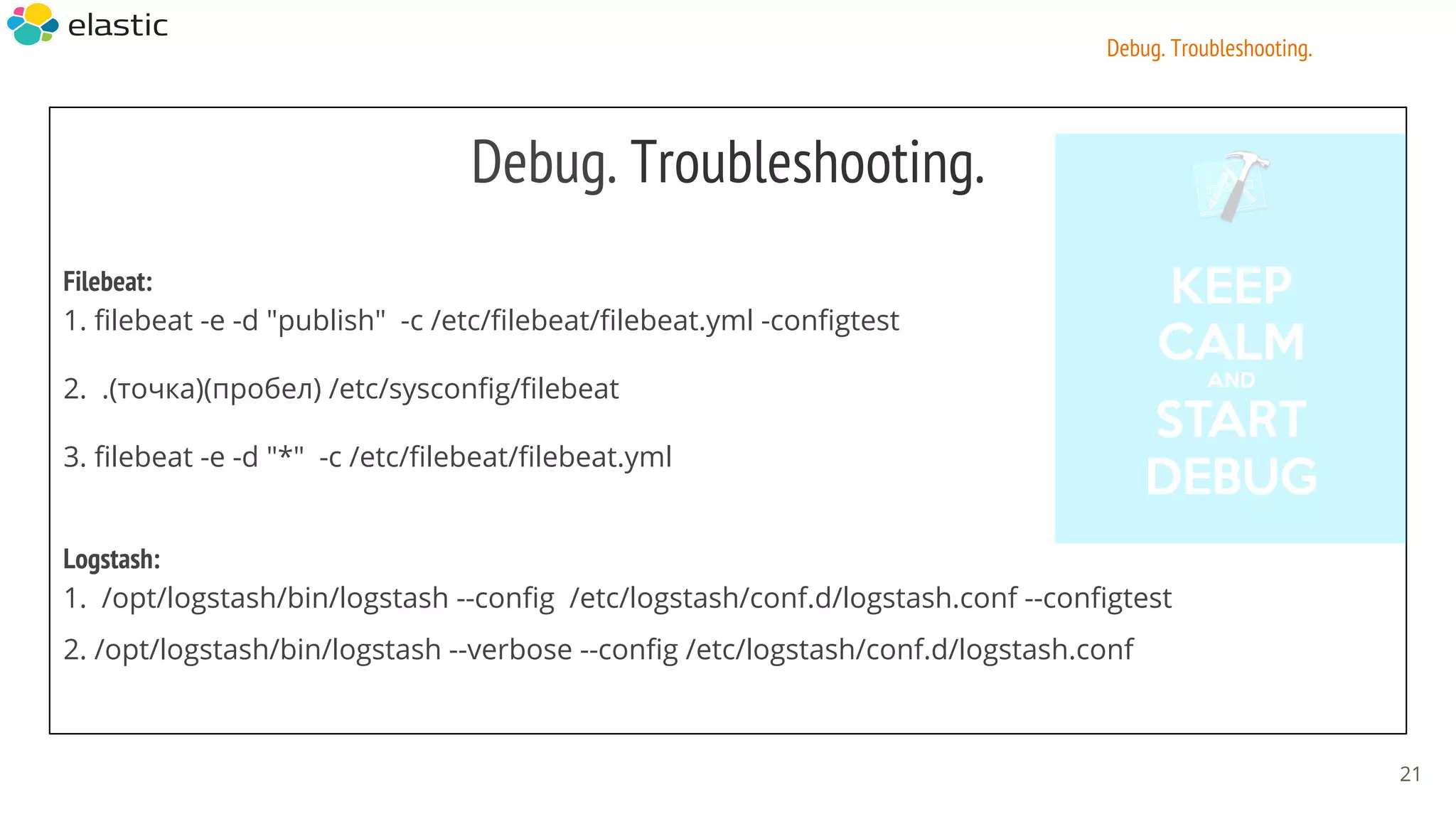 Debug. Troubleshooting.
Filebeat:
1. filebeat -e -d "publish" -c /etc/filebeat/filebeat.yml -configtest
2. .(точка)(пробел) /etc/sysconfig/filebeat
3. filebeat -e -d "*" -c /etc/filebeat/filebeat.yml
Logstash:
1. /opt/logstash/bin/logstash --config /etc/logstash/conf.d/logstash.conf --configtest
2. /opt/logstash/bin/logstash --verbose --config /etc/logstash/conf.d/logstash.conf
21
Debug. Troubleshooting.
 