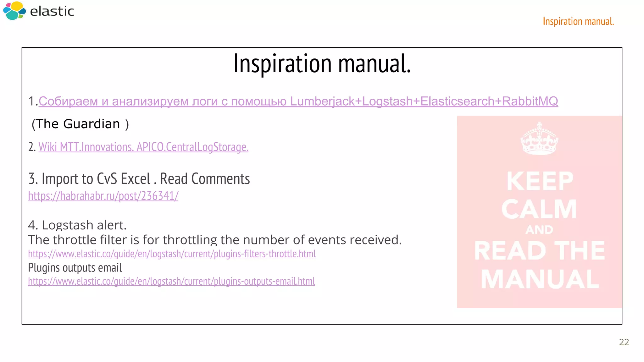 Inspiration manual.
1.Собираем и анализируем логи с помощью Lumberjack+Logstash+Elasticsearch+RabbitMQ
(The Guardian )
2. Wiki MTT.Innovations. АPICO.CentralLogStorage.
3. Import to CvS Excel . Read Comments
https://habrahabr.ru/post/236341/
4. Logstash alert.
The throttle filter is for throttling the number of events received.
https://www.elastic.co/guide/en/logstash/current/plugins-filters-throttle.html
Plugins outputs email
https://www.elastic.co/guide/en/logstash/current/plugins-outputs-email.html
22
Inspiration manual.
 