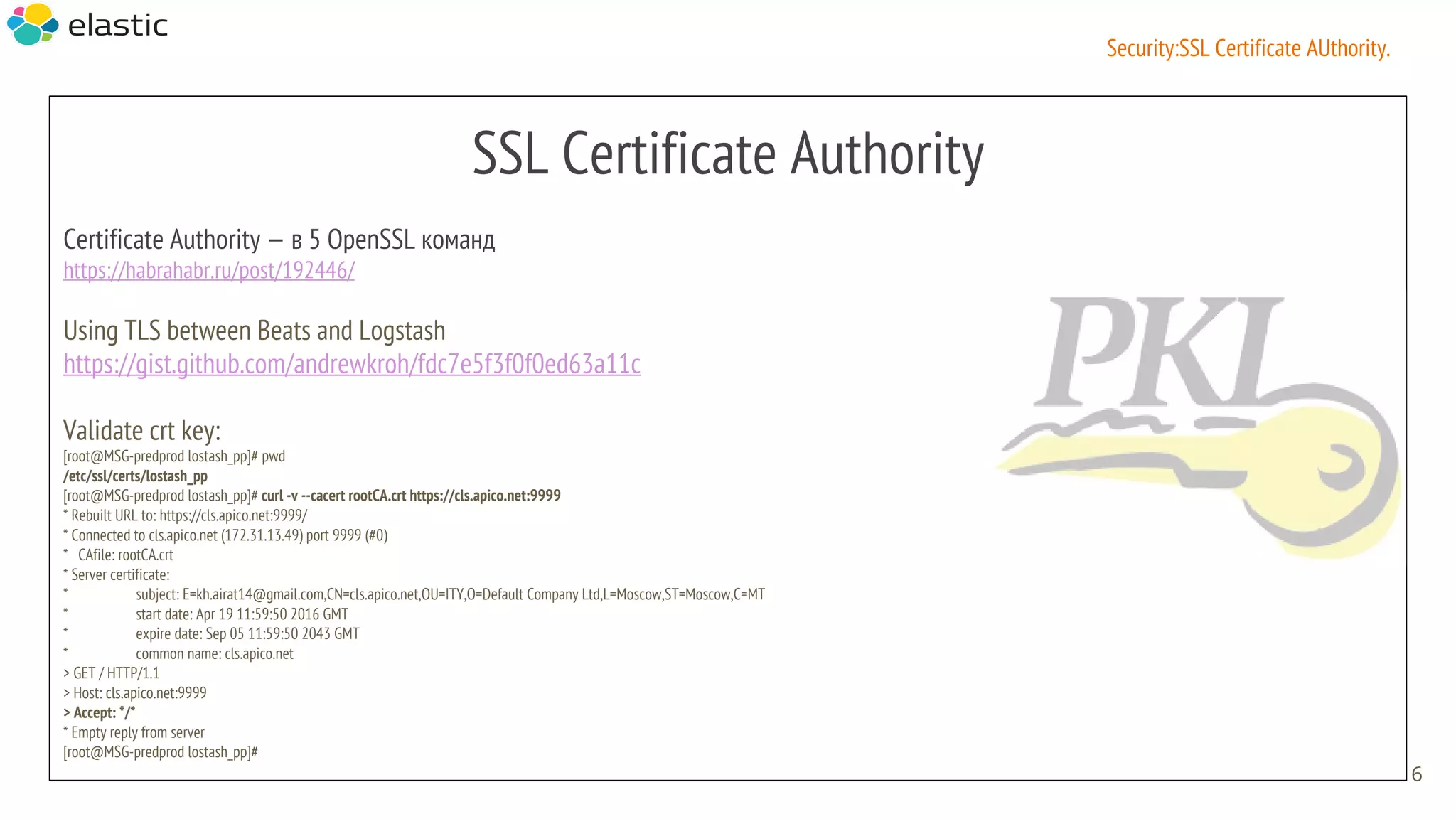 SSL Certificate Authority
Certificate Authority — в 5 OpenSSL команд
https://habrahabr.ru/post/192446/
Using TLS between Beats and Logstash
https://gist.github.com/andrewkroh/fdc7e5f3f0f0ed63a11c
Validate crt key:
[root@MSG-predprod lostash_pp]# pwd
/etc/ssl/certs/lostash_pp
[root@MSG-predprod lostash_pp]# curl -v --cacert rootCA.crt https://cls.apico.net:9999
* Rebuilt URL to: https://cls.apico.net:9999/
* Connected to cls.apico.net (172.31.13.49) port 9999 (#0)
* CAfile: rootCA.crt
* Server certificate:
* subject: E=kh.airat14@gmail.com,CN=cls.apico.net,OU=ITY,O=Default Company Ltd,L=Moscow,ST=Moscow,C=MT
* start date: Apr 19 11:59:50 2016 GMT
* expire date: Sep 05 11:59:50 2043 GMT
* common name: cls.apico.net
> GET / HTTP/1.1
> Host: cls.apico.net:9999
> Accept: */*
* Empty reply from server
[root@MSG-predprod lostash_pp]#
6
Security:SSL Certificate AUthority.
 