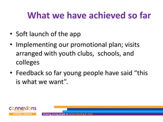 What we have achieved so far  Soft launch of the app Implementing our promotional plan; visits arranged with youth clubs,  schools, and colleges Feedback so far young people have said “this is what we want”. 