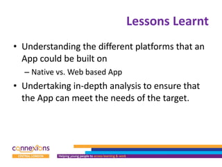 Lessons Learnt Understanding the different platforms that an App could be built on  Native vs. Web based App Undertaking in-depth analysis to ensure that the App can meet the needs of the target.  