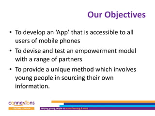 Our Objectives To develop an ‘App’ that is accessible to all users of mobile phones To devise and test an empowerment model with a range of partners To provide a unique method which involves young people in sourcing their own information. 