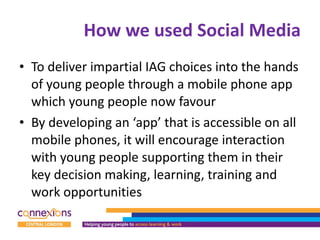 How we used Social Media To deliver impartial IAG choices into the hands of young people through a mobile phone app which young people now favour By developing an ‘app’ that is accessible on all mobile phones, it will encourage interaction with young people supporting them in their key decision making, learning, training and work opportunities  
