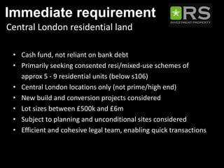 Immediate requirement
Central London residential land

 • Cash fund, not reliant on bank debt
 • Primarily seeking consented resi/mixed-use schemes of
   approx 5 - 9 residential units (below s106)
 • Central London locations only (not prime/high end)
 • New build and conversion projects considered
 • Lot sizes between £500k and £6m
 • Subject to planning and unconditional sites considered
 • Efficient and cohesive legal team, enabling quick transactions
 