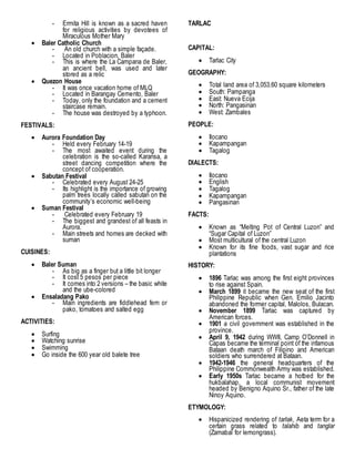 - Ermita Hill is known as a sacred haven
for religious activities by devotees of
Miraculous Mother Mary
 Baler Catholic Church
- An old church with a simple façade.
- Located in Poblacion, Baler
- This is where the La Campana de Baler,
an ancient bell, was used and later
stored as a relic
 Quezon House
- It was once vacation home of MLQ
- Located in Barangay Cemento, Baler
- Today, only the foundation and a cement
staircase remain.
- The house was destroyed by a typhoon.
FESTIVALS:
 Aurora Foundation Day
- Held every February 14-19
- The most awaited event during the
celebration is the so-called Karansa, a
street dancing competition where the
concept of cooperation.
 Sabutan Festival
- Celebrated every August 24-25
- Its highlight is the importance of growing
palm trees locally called sabutan on the
community’s economic well-being
 Suman Festival
- Celebrated every February 19
- The biggest and grandest of all feasts in
Aurora.
- Main streets and homes are decked with
suman
CUISINES:
 Baler Suman
- As big as a finger but a little bit longer
- It cost 5 pesos per piece
- It comes into 2 versions – the basic white
and the ube-colored
 Ensaladang Pako
- Main ingredients are fiddlehead fern or
pako, tomatoes and salted egg
ACTIVITIES:
 Surfing
 Watching sunrise
 Swimming
 Go inside the 600 year old balete tree
TARLAC
CAPITAL:
 Tarlac City
GEOGRAPHY:
 Total land area of 3,053.60 square kilometers
 South: Pampanga
 East: Nueva Ecija
 North: Pangasinan
 West: Zambales
PEOPLE:
 Ilocano
 Kapampangan
 Tagalog
DIALECTS:
 Ilocano
 English
 Tagalog
 Kapampangan
 Pangasinan
FACTS:
 Known as “Melting Pot of Central Luzon” and
“Sugar Capital of Luzon”
 Most multicultural of the central Luzon
 Known for its fine foods, vast sugar and rice
plantations
HISTORY:
 1896 Tarlac was among the first eight provinces
to rise against Spain.
 March 1899 it became the new seat of the first
Philippine Republic when Gen. Emilio Jacinto
abandoned the former capital, Malolos, Bulacan.
 November 1899 Tarlac was captured by
American forces.
 1901 a civil government was established in the
province.
 April 9, 1942 during WWII, Camp O’Donnell in
Capas became the terminal point of the infamous
Bataan death march of Filipino and American
soldiers who surrendered at Bataan.
 1942-1946 the general headquarters of the
Philippine Commonwealth Army was established.
 Early 1950s Tarlac became a hotbed for the
hukbalahap, a local communist movement
headed by Benigno Aquino Sr., father of the late
Ninoy Aquino.
ETYMOLOGY:
 Hispanicized rendering of tarlak, Aeta term for a
certain grass related to talahib and tanglar
(Zamabal for lemongrass).
 