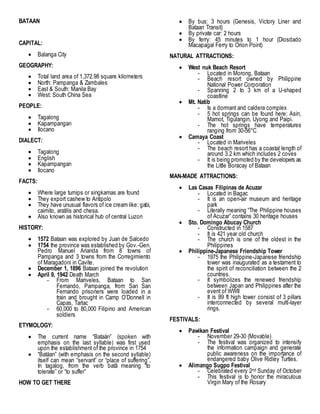 BATAAN
CAPITAL:
 Balanga City
GEOGRAPHY:
 Total land area of 1,372.98 square kilometers
 North: Pampanga & Zambales
 East & South: Manila Bay
 West: South China Sea
PEOPLE:
 Tagalong
 Kapampangan
 Ilocano
DIALECT:
 Tagalong
 English
 Kapampangan
 Ilocano
FACTS:
 Where large turnips or singkamas are found
 They export cashew to Antipolo
 They have unusual flavors of ice cream like: gabi,
caimito, aratilis and chesa.
 Also known as historical hub of central Luzon
HISTORY:
 1572 Bataan was explored by Juan de Salcedo
 1754 the province was established by Gov.-Gen.
Pedro Manuel Arianda from 8 towns of
Pampanga and 3 towns from the Corregimiento
of Maragadoni in Cavite.
 December 1, 1896 Bataan joined the revolution
 April 9, 1942 Death March
- From Mariveles, Bataan to San
Fernando, Pampanga, from San San
Fernando prisoners were loaded in a
train and brought in Camp O’Donnell in
Capas, Tarlac
- 60,000 to 80,000 Filipino and American
soldiers
ETYMOLOGY:
 The current name “Bataán” (spoken with
emphasis on the last syllable) was first used
upon the establishment of the province in 1754
 “Batáan” (with emphasis on the second syllable)
itself can mean “servant” or “place of suffering”.
In tagalog, from the verb batâ meaning “to
tolerate” or “to suffer”
HOW TO GET THERE
 By bus: 3 hours (Genesis, Victory Liner and
Bataan Transit)
 By private car: 2 hours
 By ferry: 45 minutes to 1 hour (Diosdado
Macapagal Ferry to Orion Point)
NATURAL ATTRACTIONS:
 West nuk Beach Resort
- Located in Morong, Bataan
- Beach resort owned by Philippine
National Power Corporation
- Spanning 2 to 3 km of a U-shaped
coastline
 Mt. Natib
- Is a dormant and caldera complex
- 5 hot springs can be found here: Asin,
Mamot, Tigulangin, Uyong and Paipi.
- The hot springs have temperatures
ranging from 30-56°C
 Camaya Coast
- Located in Mariveles
- The beach resort has a coastal length of
around 3.2 km which includes 2 coves
- It is being promoted by the developers as
the Little Boracay of Bataan
MAN-MADE ATTRACTIONS:
 Las Casas Filipinas de Acuzar
- Located in Bagac
- It is an open-air museum and heritage
park
- Literally meaning “The Philippine houses
of Acuzar” contains 30 heritage houses
 Sto. Domingo Abucay Church
- Constructed in 1587
- It is 421 year old church
- The church is one of the oldest in the
Philippines
 Philippine-Japanese Friendship Tower
- 1975 the Philippine-Japanese friendship
tower was inaugurated as a testament to
the spirit of reconciliation between the 2
countries.
- It symbolizes the renewed friendship
between Japan and Philippines after the
event of WWII
- It is 89 ft high tower consist of 3 pillars
interconnected by several multi-layer
rings.
FESTIVALS:
 Pawikan Festival
- November 29-30 (Movable)
- The festival was organized to intensify
the information campaign and generate
public awareness on the importance of
endangered baby Olive Ridley Turtles.
 Alimango Sugpo Festival
- Celebrated every 2nd Sunday of October
- This festival is to honor the miraculous
Virgin Mary of the Rosary
 