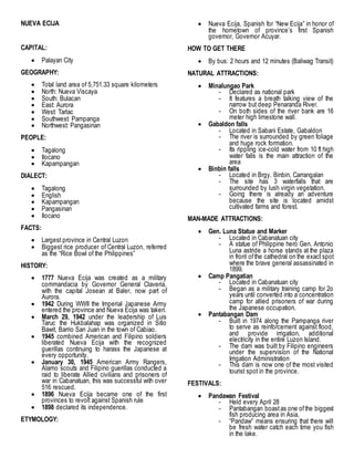 NUEVA ECIJA
CAPITAL:
 Palayan City
GEOGRAPHY:
 Total land area of 5,751.33 square kilometers
 North: Nueva Viscaya
 South: Bulacan
 East: Aurora
 West: Tarlac
 Southwest: Pampanga
 Northwest: Pangasinan
PEOPLE:
 Tagalong
 Ilocano
 Kapampangan
DIALECT:
 Tagalong
 English
 Kapampangan
 Pangasinan
 Ilocano
FACTS:
 Largest province in Central Luzon
 Biggest rice producer of Central Luzon, referred
as the “Rice Bowl of the Philippines”
HISTORY:
 1777 Nueva Ecija was created as a military
commandacia by Governor General Claveria,
with the capital Josean at Baler, now part of
Aurora.
 1942 During WWII the Imperial Japanese Army
entered the province and Nueva Ecija was taken.
 March 29, 1942 under the leadership of Luis
Taruc the Hukbalahap was organized in Sitio
Bawit, Barrio San Juan in the town of Cabiao.
 1945 combined American and Filipino soldiers
liberated Nueva Ecija with the recognized
guerillas continuing to harass the Japanese at
every opportunity.
 January 30, 1945 American Army Rangers,
Alamo scouts and Filipino guerillas conducted a
raid to liberate Allied civilians and prisoners of
war in Cabanatuan, this was successful with over
516 rescued.
 1896 Nueva Ecija became one of the first
provinces to revolt against Spanish rule
 1898 declared its independence.
ETYMOLOGY:
 Nueva Ecija, Spanish for “New Ecija” in honor of
the hometown of province’s first Spanish
governor, Governor Acuyar.
HOW TO GET THERE
 By bus: 2 hours and 12 minutes (Baliwag Transit)
NATURAL ATTRACTIONS:
 Minalungao Park
- Declared as national park
- It features a breath talking view of the
narrow but deep Penaranda River.
- On both sides of the river bank are 16
meter high limestone wall.
 Gabaldon falls
- Located in Sabani Estate, Gabaldon
- The river is surrounded by green foliage
and huge rock formation.
- Its rippling ice-cold water from 10 ft high
water falls is the main attraction of the
area
 Binbin falls
- Located in Brgy. Binbin, Carrangalan
- The site has 3 waterfalls that are
surrounded by lush virgin vegetation.
- Going there is already an adventure
because the site is located amidst
cultivated farms and forest.
MAN-MADE ATTRACTIONS:
 Gen. Luna Statue and Marker
- Located in Cabanatuan city
- A statue of Philippine hero Gen. Antonio
Luna astride a horse stands at the plaza
in front ofthe cathedral on the exact spot
where the brave general assassinated in
1899.
 Camp Pangatian
- Located in Cabanatuan city
- Began as a military training camp for 2o
years until converted into a concentration
camp for allied prisoners of war during
the Japanese occupation.
 Pantabangan Dam
- Built in 1974 along the Pampanga river
to serve as reinforcement against flood,
and provide irrigation, additional
electricity in the entire Luzon Island.
- The dam was built by Filipino engineers
under the supervision of the National
Irrigation Administration
- This dam is now one of the most visited
tourist spot in the province.
FESTIVALS:
 Pandawan Festival
- Held every April 28
- Pantabangan boastas one ofthe biggest
fish producing area in Asia.
- “Pandaw” means ensuring that there will
be fresh water catch each time you fish
in the lake.
 