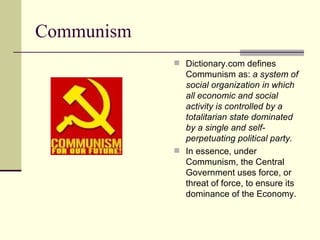 Communism Dictionary.com defines Communism as:  a system of social organization in which all economic and social activity is controlled by a totalitarian state dominated by a single and self-perpetuating political party.   In essence, under Communism, the Central Government uses force, or threat of force, to ensure its dominance of the Economy. 