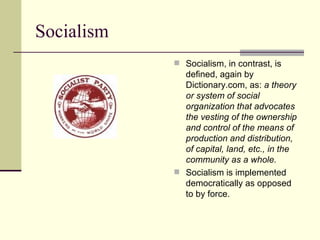 Socialism Socialism, in contrast, is defined, again by Dictionary.com, as:  a theory or system of social  organization that advocates the vesting of the ownership and control of the means of production and distribution, of capital, land, etc., in the community as a whole.    Socialism is implemented democratically as opposed to by force.  