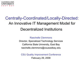 Centrally-Coordinated/Locally-Directed: An Innovative IT Management Model for Decentralized Institutions   Raechelle Clemmons Director, Specialized Technology Services California State University, East Bay [email_address] CSU Quality Improvement Conference February 29, 2008 