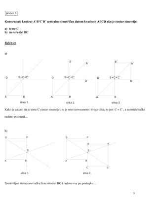 primer 3.

Konstruisati kvadrat A`B`C`D` centralno simetričan datom kvadratu ABCD ako je centar simetrije:

a) teme C
b) na stranici BC


Rešenje:


a)

                                                       B`                                      B`
                                                                    A`                                     A`




D           S = C = C`                 D          S = C = C`                  D            S = C = C`
                                                                    D`                                    D`




A               B                      A               B                     A                 B
             slika 1.                               slika 2.                                slika 3.

Kako je zadato da je teme C centar simetrije , to je ono istovremeno i svoja slika, to jest C ≡ C ` , a za ostale tačke

radimo postupak...



b)

D                   C                              D                 C


                                                                        B`             A`


                        S                                               S



A                   B                              A                B


                                                                     C`               D`

              slika 1.                                            slika 2.



Proizvoljno izaberemo tačku S na stranici BC i radimo sve po postupku...


                                                                                                             3
 