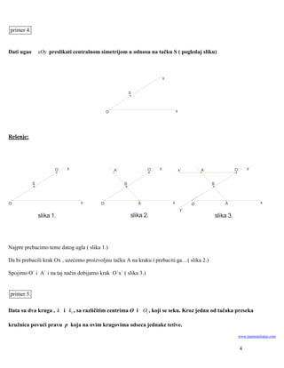 primer 4.


Dati ugao       xOy preslikati centralnom simetrijom u odnosu na tačku S ( pogledaj sliku)



                                                                            y


                                                           S



                                              O                                     x




Rešenje:




                       O`   y                     A`               O`   y               x`        A`                  O`       y


            S                                          S                                               S



O                                x        O                    A                x             O                A                   x
                                                                                         y`
                slika 1.                                   slika 2.                                        slika 3.




Najpre prebacimo teme datog ugla ( slika 1.)

Da bi prebacili krak Ox , uzećemo proizvoljnu tačku A na kraku i prebaciti ga…( slika 2.)

Spojimo O` i A` i na taj način dobijamo krak O`x` ( slika 3.)


primer 5.

Data su dva kruga , k i k1 , sa različitim centrima O i O1 , koji se seku. Kroz jednu od tačaka preseka

kružnica povući pravu p koja na ovim krugovima odseca jednake tetive.
                                                                                                                       www.matematiranje.com


                                                                                                                           4
 