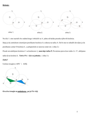 Rešenje:


              k1                                          k1                                       k1



         O1                                          O1                                       O1

                                                                                     P
               A      O        k                           A    O        k                          A   O       k

                                      k`        O`                              k`       O`                 Q



         slika 1.                                 slika 2.                               slika 3.


Na slici 1. smo nacrtali dva zadata kruga i obeležili sa A jednu od tačaka preseka njihovih kružnica.

Ideja je da centralnom simetrijom preslikamo kružnicu k u odnosu na tačku A. Da bi smo to odradili dovoljno je da

preslikamo centar O kružnice k , a poluprečnik će naravno ostati isti. ( slika 2.)

Presek novodobijene kružnice k` sa kružnicom k1 nam daje tačku P. Povučemo pravu kroz tačke A i P , dobijamo

tačku Q na kružnici k. Tetive PA i QA su jednake. ( slika 3.)

Zašto?

Uočimo trouglove APO` i AOQ.




Ova dva trougla su podudarna , pa je PA=AQ.




                                                                                                        5
 