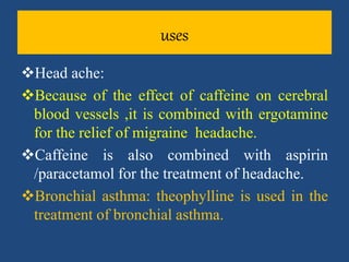 uses
Head ache:
Because of the effect of caffeine on cerebral
blood vessels ,it is combined with ergotamine
for the relief of migraine headache.
Caffeine is also combined with aspirin
/paracetamol for the treatment of headache.
Bronchial asthma: theophylline is used in the
treatment of bronchial asthma.
 