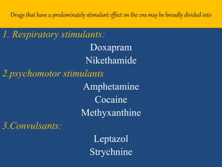 Drugs that have a predominately stimulant effect on the cns may be broadly divided into
1. Respiratory stimulants:
Doxapram
Nikethamide
2.psychomotor stimulants
Amphetamine
Cocaine
Methyxanthine
3.Convulsants:
Leptazol
Strychnine
 