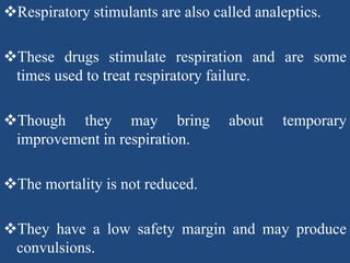 Respiratory stimulants are also called analeptics.
These drugs stimulate respiration and are some
times used to treat respiratory failure.
Though they may bring about temporary
improvement in respiration.
The mortality is not reduced.
They have a low safety margin and may produce
convulsions.
 