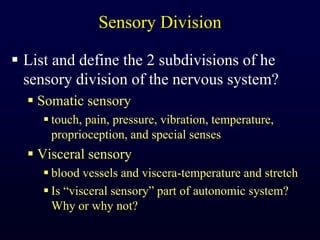 Sensory DivisionList and define the 2 subdivisions of he sensory division of the nervous system?Somatic sensorytouch, pain, pressure, vibration, temperature, proprioception, and special sensesVisceral sensoryblood vessels and viscera-temperature and stretchIs “visceral sensory” part of autonomic system? Why or why not?