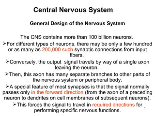 Central Nervous System
General Design of the Nervous System
The CNS contains more than 100 billion neurons.
For different types of neurons, there may be only a few hundred
or as many as 200,000 such synaptic connections from input
fibers.
Conversely, the output signal travels by way of a single axon
leaving the neuron.
Then, this axon has many separate branches to other parts of
the nervous system or peripheral body.
A special feature of most synapses is that the signal normally
passes only in the forward direction (from the axon of a preceding
neuron to dendrites on cell membranes of subsequent neurons).
This forces the signal to travel in required directions for
1
performing specific nervous functions.

 