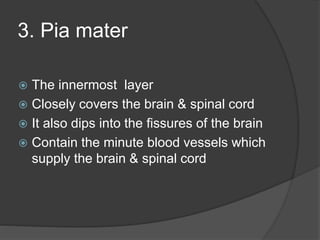 3. Pia mater
 The innermost layer
 Closely covers the brain & spinal cord
 It also dips into the fissures of the brain
 Contain the minute blood vessels which
supply the brain & spinal cord
 