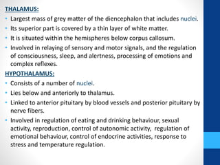 THALAMUS:
• Largest mass of grey matter of the diencephalon that includes nuclei.
• Its superior part is covered by a thin layer of white matter.
• It is situated within the hemispheres below corpus callosum.
• Involved in relaying of sensory and motor signals, and the regulation
of consciousness, sleep, and alertness, processing of emotions and
complex reflexes.
HYPOTHALAMUS:
• Consists of a number of nuclei.
• Lies below and anteriorly to thalamus.
• Linked to anterior pituitary by blood vessels and posterior pituitary by
nerve fibers.
• Involved in regulation of eating and drinking behaviour, sexual
activity, reproduction, control of autonomic activity, regulation of
emotional behaviour, control of endocrine activities, response to
stress and temperature regulation.
 