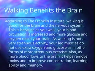 Walking Benefits the Brain
According to The Franklin Institute, walking is
good for the brain and the nervous system.
This is because as you walk, your blood
circulation is increased and more glucose and
oxygen reach your brain. As walking is not a
very strenuous activity, your leg muscles do
not use extra oxygen and glucose as in other
forms of more strenuous exercise. Also, as
more blood flows to the brain it helps remove
toxins and to improve concentration, learning
ability and memory.
 
