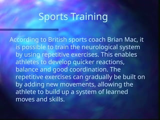 Sports Training
According to British sports coach Brian Mac, it
is possible to train the neurological system
by using repetitive exercises. This enables
athletes to develop quicker reactions,
balance and good coordination. The
repetitive exercises can gradually be built on
by adding new movements, allowing the
athlete to build up a system of learned
moves and skills.
 