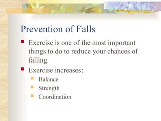 Prevention of Falls
 Exercise is one of the most important
things to do to reduce your chances of
falling.
 Exercise increases:
 Balance
 Strength
 Coordination
 