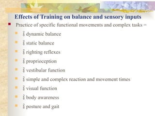 Effects of Training on balance and sensory inputs
 Practice of specific functional movements and complex tasks =
  dynamic balance
  static balance
  righting reflexes
  proprioception
  vestibular function
  simple and complex reaction and movement times
  visual function
  body awareness
  posture and gait
 