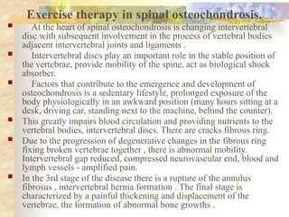 Exercise therapy in spinal osteochondrosis.
 At the heart of spinal osteochondrosis is changing intervertebral
disc with subsequent involvement in the process of vertebral bodies
adjacent intervertebral joints and ligaments .
 Intervertebral discs play an important role in the stable position of
the vertebrae, provide mobility of the spine, act as biological shock
absorber.
 Factors that contribute to the emergence and development of
osteochondrosis is a sedentary lifestyle, prolonged exposure of the
body physiologically in an awkward position (many hours sitting at a
desk, driving car, standing next to the machine, behind the counter).
 This greatly impairs blood circulation and providing nutrients to the
vertebral bodies, intervertebral discs. There are cracks fibrous ring.
 Due to the progression of degenerative changes in the fibrous ring
fixing broken vertebrae together , there is abnormal mobility.
Intervertebral gap reduced, compressed neurovascular end, blood and
lymph vessels - amplified pain.
 In the 3rd stage of the disease there is a rupture of the annulus
fibrosus , intervertebral hernia formation . The final stage is
characterized by a painful thickening and displacement of the
vertebrae, the formation of abnormal bone growths .
 