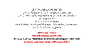 CENTRAL NERVOUS SYSTEM
Unit 1: Function of CSF, Intracranial pressure
Unit 2: Metabolic requirements of the brain, Cerebral
autoregulation
Unit 3: Consciousness
Unit 4: Basic function of the eyes: light reflex, movements
Unit 5: Cough and gag reflex
By Mr. Sujoy Tontubay
Assistant Professor, iLEAD,Kolkata.
B.Sc(C.U), M.Sc(V.U), Post graduate diploma in Epidemiology and Public health.
Biomedical Laboratory Science and Management(M.Sc)
 