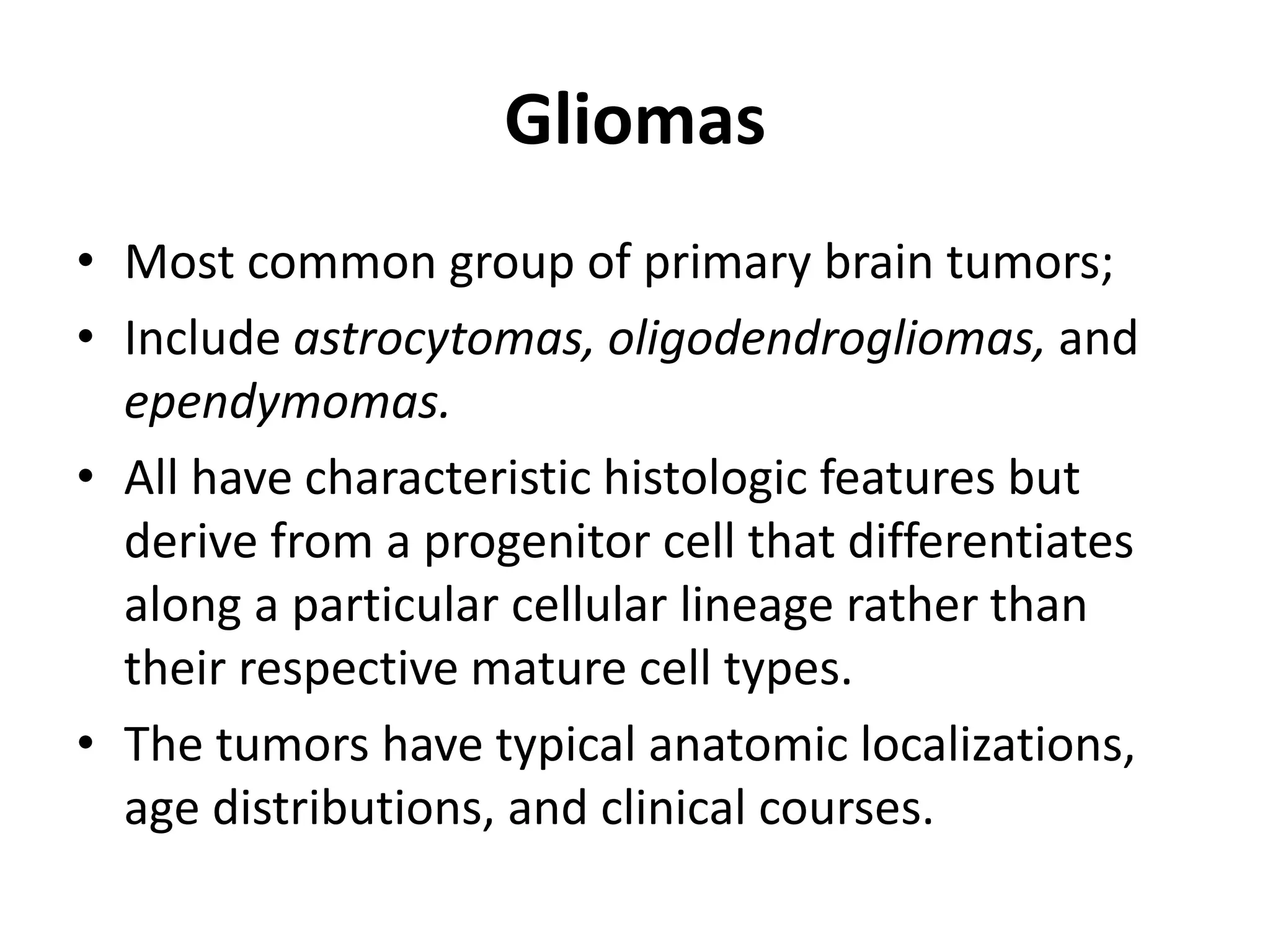 Gliomas
• Most common group of primary brain tumors;
• Include astrocytomas, oligodendrogliomas, and
ependymomas.
• All have characteristic histologic features but
derive from a progenitor cell that differentiates
along a particular cellular lineage rather than
their respective mature cell types.
• The tumors have typical anatomic localizations,
age distributions, and clinical courses.
 