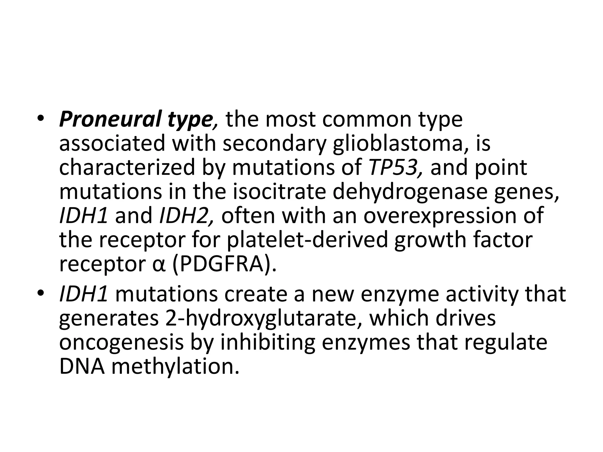 • Proneural type, the most common type
associated with secondary glioblastoma, is
characterized by mutations of TP53, and point
mutations in the isocitrate dehydrogenase genes,
IDH1 and IDH2, often with an overexpression of
the receptor for platelet-derived growth factor
receptor α (PDGFRA).
• IDH1 mutations create a new enzyme activity that
generates 2-hydroxyglutarate, which drives
oncogenesis by inhibiting enzymes that regulate
DNA methylation.
 